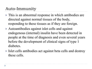 Auto-Immunity
 This is an abnormal response in which antibodies are
directed against normal tissues of the body,
responding to these tissues as if they are foreign.
 Autoantibodies against islet cells and against
endogenous (internal) insulin have been detected in
people at the time of diagnosis and even several years
before the development of clinical signs of type 1
diabetes.
 Islet cells antibodies act against beta cells and destroy
these cells.
 