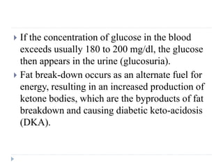  If the concentration of glucose in the blood
exceeds usually 180 to 200 mg/dl, the glucose
then appears in the urine (glucosuria).
 Fat break-down occurs as an alternate fuel for
energy, resulting in an increased production of
ketone bodies, which are the byproducts of fat
breakdown and causing diabetic keto-acidosis
(DKA).
 