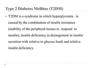 Type 2 Diabetes Mellitus (T2DM)
 T2DM is a syndrome in which hyperglycemia is
caused by the combination of insulin resistance
(inability of the peripheral tissues to respond to
insulin), insulin deficiency (a derangement in insulin
secretion with relative to glucose load) and relative
insulin deficiency.
 