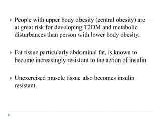  People with upper body obesity (central obesity) are
at great risk for developing T2DM and metabolic
disturbances than person with lower body obesity.
 Fat tissue particularly abdominal fat, is known to
become increasingly resistant to the action of insulin.
 Unexercised muscle tissue also becomes insulin
resistant.
 