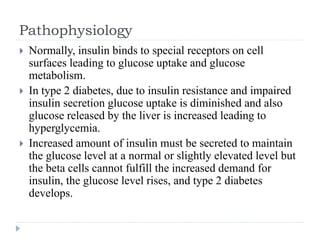 Pathophysiology
 Normally, insulin binds to special receptors on cell
surfaces leading to glucose uptake and glucose
metabolism.
 In type 2 diabetes, due to insulin resistance and impaired
insulin secretion glucose uptake is diminished and also
glucose released by the liver is increased leading to
hyperglycemia.
 Increased amount of insulin must be secreted to maintain
the glucose level at a normal or slightly elevated level but
the beta cells cannot fulfill the increased demand for
insulin, the glucose level rises, and type 2 diabetes
develops.
 