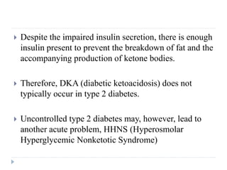  Despite the impaired insulin secretion, there is enough
insulin present to prevent the breakdown of fat and the
accompanying production of ketone bodies.
 Therefore, DKA (diabetic ketoacidosis) does not
typically occur in type 2 diabetes.
 Uncontrolled type 2 diabetes may, however, lead to
another acute problem, HHNS (Hyperosmolar
Hyperglycemic Nonketotic Syndrome)
 