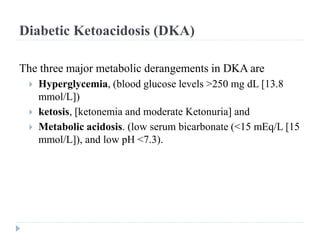 Diabetic Ketoacidosis (DKA)
The three major metabolic derangements in DKA are
 Hyperglycemia, (blood glucose levels >250 mg dL [13.8
mmol/L])
 ketosis, [ketonemia and moderate Ketonuria] and
 Metabolic acidosis. (low serum bicarbonate (<15 mEq/L [15
mmol/L]), and low pH <7.3).
 