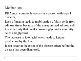 Mechanism
DKA most commonly occurs in a person with type 1
diabetes,
Lack of insulin leads to mobilization of fatty acids from
adipose tissue because of the unsuppressed adipose cell
lipase activity that breaks down triglycerides into fatty
acids and glycerol.
The increase in fatty acid levels leads to ketone
production by the liver.
It can occur at the onset of the disease, often before the
disease has been diagnosed.
 
