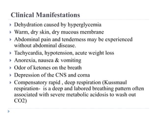 Clinical Manifestations
 Dehydration caused by hyperglycemia
 Warm, dry skin, dry mucous membrane
 Abdominal pain and tenderness may be experienced
without abdominal disease.
 Tachycardia, hypotension, acute weight loss
 Anorexia, nausea & vomiting
 Odor of ketones on the breath
 Depression of the CNS and coma
 Compensatory rapid , deep respiration (Kussmaul
respiration- is a deep and labored breathing pattern often
associated with severe metabolic acidosis to wash out
CO2)
 