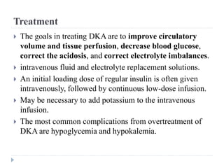 Treatment
 The goals in treating DKA are to improve circulatory
volume and tissue perfusion, decrease blood glucose,
correct the acidosis, and correct electrolyte imbalances.
 intravenous fluid and electrolyte replacement solutions.
 An initial loading dose of regular insulin is often given
intravenously, followed by continuous low-dose infusion.
 May be necessary to add potassium to the intravenous
infusion.
 The most common complications from overtreatment of
DKA are hypoglycemia and hypokalemia.
 