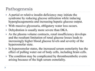 Pathogenesis
 A partial or relative insulin deficiency may initiate the
syndrome by reducing glucose utilization while inducing
hyperglucagonemia and increasing hepatic glucose output.
 With massive glycosuria, obligatory water loss occurs.
 Dehydration is usually more severe than DKA.
 As the plasma volume contracts, renal insufficiency develops
and the resultant limitation of renal glucose losses leads to
increasingly higher blood glucose levels and severity of the
hyperosmolar state.
 In hyperosmolar states, the increased serum osmolarity has the
effect of pulling water out of body cells, including brain cells.
 The condition may be complicated by thromboembolic events
arising because of the high serum osmolality.
 