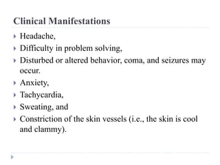 Clinical Manifestations
 Headache,
 Difficulty in problem solving,
 Disturbed or altered behavior, coma, and seizures may
occur.
 Anxiety,
 Tachycardia,
 Sweating, and
 Constriction of the skin vessels (i.e., the skin is cool
and clammy).
 