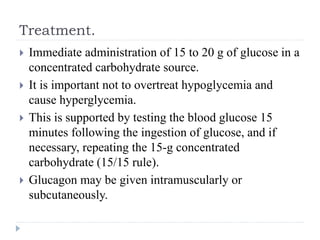 Treatment.
 Immediate administration of 15 to 20 g of glucose in a
concentrated carbohydrate source.
 It is important not to overtreat hypoglycemia and
cause hyperglycemia.
 This is supported by testing the blood glucose 15
minutes following the ingestion of glucose, and if
necessary, repeating the 15-g concentrated
carbohydrate (15/15 rule).
 Glucagon may be given intramuscularly or
subcutaneously.
 