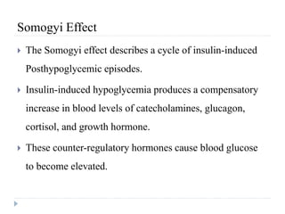 Somogyi Effect
 The Somogyi effect describes a cycle of insulin-induced
Posthypoglycemic episodes.
 Insulin-induced hypoglycemia produces a compensatory
increase in blood levels of catecholamines, glucagon,
cortisol, and growth hormone.
 These counter-regulatory hormones cause blood glucose
to become elevated.
 
