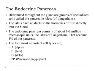 The Endocrine Pancreas
 Distributed throughout the gland are groups of specialized
cells called the pancreatic islets (of Langerhans).
 The islets have no ducts so the hormones diffuse directly
into the blood.
 The endocrine pancreas consists of about 1-2 million
microscopic units, the islets of Langerhans. That account
1% of the pancreas.
 The four most important cell types are;
 A (alpha)
 B (beta)
 D (delta)
 PP (Pancreatic polypeptide)
 