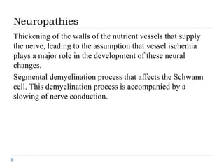 Neuropathies
Thickening of the walls of the nutrient vessels that supply
the nerve, leading to the assumption that vessel ischemia
plays a major role in the development of these neural
changes.
Segmental demyelination process that affects the Schwann
cell. This demyelination process is accompanied by a
slowing of nerve conduction.
 