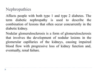 Nephropathies
Affects people with both type 1 and type 2 diabetes. The
term diabetic nephropathy is used to describe the
combination of lesions that often occur concurrently in the
diabetic kidney.
Nodular glomerulosclerosis is a form of glomerulosclerosis
that involves the development of nodular lesions in the
glomerular capillaries of the kidneys, causing impaired
blood flow with progressive loss of kidney function and,
eventually, renal failure.
 