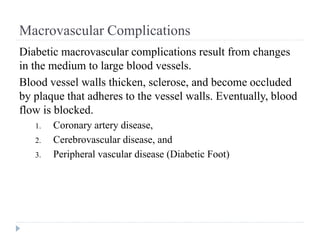 Macrovascular Complications
Diabetic macrovascular complications result from changes
in the medium to large blood vessels.
Blood vessel walls thicken, sclerose, and become occluded
by plaque that adheres to the vessel walls. Eventually, blood
flow is blocked.
1. Coronary artery disease,
2. Cerebrovascular disease, and
3. Peripheral vascular disease (Diabetic Foot)
 