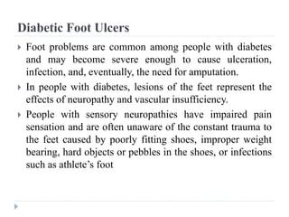 Diabetic Foot Ulcers
 Foot problems are common among people with diabetes
and may become severe enough to cause ulceration,
infection, and, eventually, the need for amputation.
 In people with diabetes, lesions of the feet represent the
effects of neuropathy and vascular insufficiency.
 People with sensory neuropathies have impaired pain
sensation and are often unaware of the constant trauma to
the feet caused by poorly fitting shoes, improper weight
bearing, hard objects or pebbles in the shoes, or infections
such as athlete’s foot
 