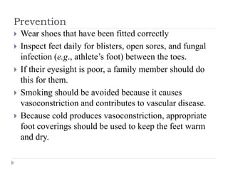 Prevention
 Wear shoes that have been fitted correctly
 Inspect feet daily for blisters, open sores, and fungal
infection (e.g., athlete’s foot) between the toes.
 If their eyesight is poor, a family member should do
this for them.
 Smoking should be avoided because it causes
vasoconstriction and contributes to vascular disease.
 Because cold produces vasoconstriction, appropriate
foot coverings should be used to keep the feet warm
and dry.
 