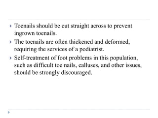  Toenails should be cut straight across to prevent
ingrown toenails.
 The toenails are often thickened and deformed,
requiring the services of a podiatrist.
 Self-treatment of foot problems in this population,
such as difficult toe nails, calluses, and other issues,
should be strongly discouraged.
 