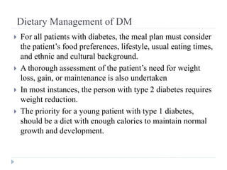 Dietary Management of DM
 For all patients with diabetes, the meal plan must consider
the patient’s food preferences, lifestyle, usual eating times,
and ethnic and cultural background.
 A thorough assessment of the patient’s need for weight
loss, gain, or maintenance is also undertaken
 In most instances, the person with type 2 diabetes requires
weight reduction.
 The priority for a young patient with type 1 diabetes,
should be a diet with enough calories to maintain normal
growth and development.
 
