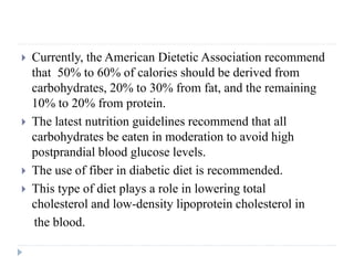  Currently, the American Dietetic Association recommend
that 50% to 60% of calories should be derived from
carbohydrates, 20% to 30% from fat, and the remaining
10% to 20% from protein.
 The latest nutrition guidelines recommend that all
carbohydrates be eaten in moderation to avoid high
postprandial blood glucose levels.
 The use of fiber in diabetic diet is recommended.
 This type of diet plays a role in lowering total
cholesterol and low-density lipoprotein cholesterol in
the blood.
 