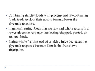  Combining starchy foods with protein- and fat-containing
foods tends to slow their absorption and lower the
glycemic response.
 In general, eating foods that are raw and whole results in a
lower glycemic response than eating chopped, puréed, or
cooked foods.
 Eating whole fruit instead of drinking juice decreases the
glycemic response because fiber in the fruit slows
absorption.
 