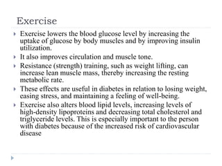 Exercise
 Exercise lowers the blood glucose level by increasing the
uptake of glucose by body muscles and by improving insulin
utilization.
 It also improves circulation and muscle tone.
 Resistance (strength) training, such as weight lifting, can
increase lean muscle mass, thereby increasing the resting
metabolic rate.
 These effects are useful in diabetes in relation to losing weight,
easing stress, and maintaining a feeling of well-being.
 Exercise also alters blood lipid levels, increasing levels of
high-density lipoproteins and decreasing total cholesterol and
triglyceride levels. This is especially important to the person
with diabetes because of the increased risk of cardiovascular
disease
 