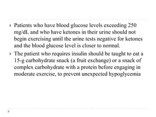  Patients who have blood glucose levels exceeding 250
mg/dL and who have ketones in their urine should not
begin exercising until the urine tests negative for ketones
and the blood glucose level is closer to normal.
 The patient who requires insulin should be taught to eat a
15-g carbohydrate snack (a fruit exchange) or a snack of
complex carbohydrate with a protein before engaging in
moderate exercise, to prevent unexpected hypoglycemia
 