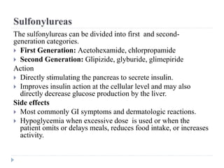 Sulfonylureas
The sulfonylureas can be divided into first and second-
generation categories.
 First Generation: Acetohexamide, chlorpropamide
 Second Generation: Glipizide, glyburide, glimepiride
Action
 Directly stimulating the pancreas to secrete insulin.
 Improves insulin action at the cellular level and may also
directly decrease glucose production by the liver.
Side effects
 Most commonly GI symptoms and dermatologic reactions.
 Hypoglycemia when excessive dose is used or when the
patient omits or delays meals, reduces food intake, or increases
activity.
 