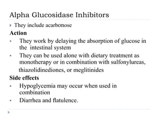 Alpha Glucosidase Inhibitors
 They include acarbonose
Action
 They work by delaying the absorption of glucose in
the intestinal system
 They can be used alone with dietary treatment as
monotherapy or in combination with sulfonylureas,
thiazolidinediones, or meglitinides
Side effects
 Hypoglycemia may occur when used in
combination
 Diarrhea and ﬂatulence.
 