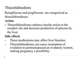Thiazolidinedions
Rosiglitizone and pioglitozone are categorized as
thiazolidinediones
Action
 Thiazolidinediones enhance insulin action at the
receptor site and decrease production of glucose by
the liver.
Side effects
 These medications may affect liver function
 Thiazolidinediones can cause resumption of
ovulation in perimenopausal an ovulatory women,
making pregnancy a possibility.
 