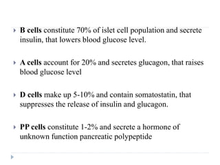  B cells constitute 70% of islet cell population and secrete
insulin, that lowers blood glucose level.
 A cells account for 20% and secretes glucagon, that raises
blood glucose level
 D cells make up 5-10% and contain somatostatin, that
suppresses the release of insulin and glucagon.
 PP cells constitute 1-2% and secrete a hormone of
unknown function pancreatic polypeptide
 
