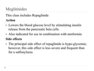 Meglitinides
This class includes Repaglinide
Action
 Lowers the blood glucose level by stimulating insulin
release from the pancreatic beta cells.
 Also indicated for use in combination with metformin
Side effects
 The principal side effect of repaglinide is hypo-glycemia;
however, this side effect is less severe and frequent than
for a sulfonylurea
 