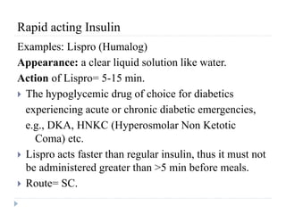 Rapid acting Insulin
Examples: Lispro (Humalog)
Appearance: a clear liquid solution like water.
Action of Lispro= 5-15 min.
 The hypoglycemic drug of choice for diabetics
experiencing acute or chronic diabetic emergencies,
e.g., DKA, HNKC (Hyperosmolar Non Ketotic
Coma) etc.
 Lispro acts faster than regular insulin, thus it must not
be administered greater than >5 min before meals.
 Route= SC.
 