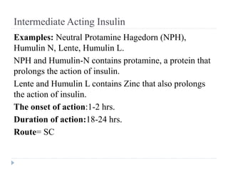 Intermediate Acting Insulin
Examples: Neutral Protamine Hagedorn (NPH),
Humulin N, Lente, Humulin L.
NPH and Humulin-N contains protamine, a protein that
prolongs the action of insulin.
Lente and Humulin L contains Zinc that also prolongs
the action of insulin.
The onset of action:1-2 hrs.
Duration of action:18-24 hrs.
Route= SC
 