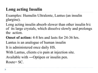 Long acting Insulin
Examples: Humulin Ultralente, Lantus (an insulin
glargine).
Long acting insulin absorb slower than other insulin b/c
of its large crystals, which dissolve slowly and prolongs
the action.
Onset of action: 4-8 hrs and lasts for 24-36 hrs.
Lantus is an analogue of human insulin
It is administered once daily HS.
With Lantus, clients c/o pain at injection site.
Available with ―Optipen or insulin pen.
Route= SC.
 