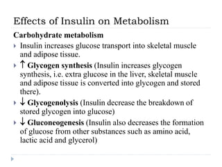Effects of Insulin on Metabolism
Carbohydrate metabolism
 Insulin increases glucose transport into skeletal muscle
and adipose tissue.
  Glycogen synthesis (Insulin increases glycogen
synthesis, i.e. extra glucose in the liver, skeletal muscle
and adipose tissue is converted into glycogen and stored
there).
  Glycogenolysis (Insulin decrease the breakdown of
stored glycogen into glucose)
  Gluconeogenesis (Insulin also decreases the formation
of glucose from other substances such as amino acid,
lactic acid and glycerol)
 
