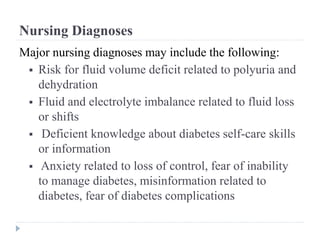 Nursing Diagnoses
Major nursing diagnoses may include the following:
 Risk for fluid volume deficit related to polyuria and
dehydration
 Fluid and electrolyte imbalance related to fluid loss
or shifts
 Deficient knowledge about diabetes self-care skills
or information
 Anxiety related to loss of control, fear of inability
to manage diabetes, misinformation related to
diabetes, fear of diabetes complications
 