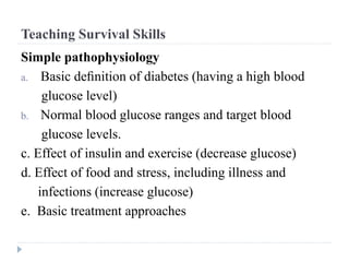 Teaching Survival Skills
Simple pathophysiology
a. Basic deﬁnition of diabetes (having a high blood
glucose level)
b. Normal blood glucose ranges and target blood
glucose levels.
c. Effect of insulin and exercise (decrease glucose)
d. Effect of food and stress, including illness and
infections (increase glucose)
e. Basic treatment approaches
 