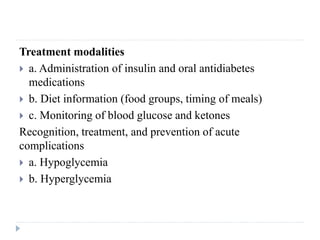 Treatment modalities
 a. Administration of insulin and oral antidiabetes
medications
 b. Diet information (food groups, timing of meals)
 c. Monitoring of blood glucose and ketones
Recognition, treatment, and prevention of acute
complications
 a. Hypoglycemia
 b. Hyperglycemia
 