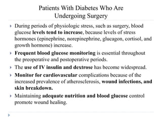 Patients With Diabetes Who Are
Undergoing Surgery
 During periods of physiologic stress, such as surgery, blood
glucose levels tend to increase, because levels of stress
hormones (epinephrine, norepinephrine, glucagon, cortisol, and
growth hormone) increase.
 Frequent blood glucose monitoring is essential throughout
the preoperative and postoperative periods.
 The use of IV insulin and dextrose has become widespread.
 Monitor for cardiovascular complications because of the
increased prevalence of atherosclerosis, wound infections, and
skin breakdown.
 Maintaining adequate nutrition and blood glucose control
promote wound healing.
 