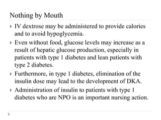 Nothing by Mouth
 IV dextrose may be administered to provide calories
and to avoid hypoglycemia.
 Even without food, glucose levels may increase as a
result of hepatic glucose production, especially in
patients with type 1 diabetes and lean patients with
type 2 diabetes.
 Furthermore, in type 1 diabetes, elimination of the
insulin dose may lead to the development of DKA.
 Administration of insulin to patients with type 1
diabetes who are NPO is an important nursing action.
 