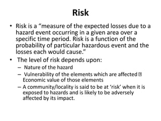 Risk
• Risk is a “measure of the expected losses due to a
hazard event occurring in a given area over a
specific time period. Risk is a function of the
probability of particular hazardous event and the
losses each would cause.”
• The level of risk depends upon:
– Nature of the hazard
– Vulnerability of the elements which are affected
Economic value of those elements
– A community/locality is said to be at ‘risk’ when it is
exposed to hazards and is likely to be adversely
affected by its impact.
 