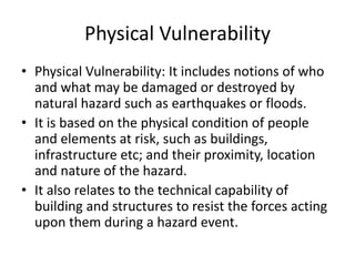Physical Vulnerability
• Physical Vulnerability: It includes notions of who
and what may be damaged or destroyed by
natural hazard such as earthquakes or floods.
• It is based on the physical condition of people
and elements at risk, such as buildings,
infrastructure etc; and their proximity, location
and nature of the hazard.
• It also relates to the technical capability of
building and structures to resist the forces acting
upon them during a hazard event.
 