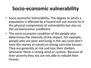 Socio-economic vulnerability
• Socio-economic Vulnerability: The degree to which a
population is affected by a hazard will not merely lie in
the physical components of vulnerability but also on
the socioeconomic conditions.
• The socio-economic condition of the people also
determines the intensity of the impact. For example,
people who are poor and living in the sea coast don’t
have the money to construct strong concrete houses.
They are generally at risk and lose their shelters
whenever there is strong wind or cyclone. Because of
their poverty they too are not able to rebuild their
houses.
 