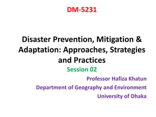 DM-5231
Disaster Prevention, Mitigation &
Adaptation: Approaches, Strategies
and Practices
Session 02
Professor Hafiza Khatun
Department of Geography and Environment
University of Dhaka
 