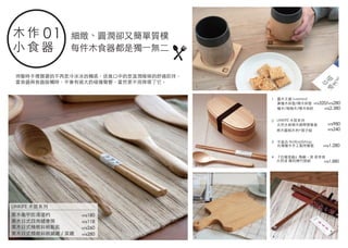 不差店 Notbadshop
台灣檜木手工製侍餐墊
栗木龜甲防滑湯杓
栗木日式四角健康筷
栗木日式精緻斜柄飯匙
栗木日式精緻斜柄鍋鏟 / 菜鏟
LINKIFE 木質系列
天然水曲柳木綁帶便當盒
荷木圓柄木杓+筷子組
『台灣漆器』島嶼。漆 君幸食
天然漆 簡約燻竹筷組
細緻、圓潤卻又簡單質樸
每件木食器都是獨一無二
用餐時手裡握著的不再是冷冰冰的觸感，送進口中的是溫潤線條的舒適款待，
當食器與食器接觸時，不會有過大的碰撞聲響，當然更不用摔壞了它。
NT$1,280
NT$280
NT$260
NT$118
NT$180
NT$980
NT$1,880
NT$240
LINKIFE 木質系列
木 作
小 食 器
01
檜木/梢楠木/樟木梠杯
露木文創 Luwood
黃檜木杯墊/樟木杯墊
NT$2,380
NT$320/NT$280
1
2
1
2
3
3
4
4
 