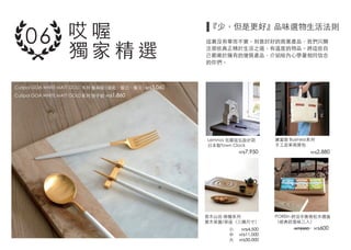 Lemnos 佐藤延弘設計款
日本製Town Clock
Cutipol GOA WHITE MATT GOLD系列 餐具組 (湯匙、餐刀、餐叉）
Cutipol GOA WHITE MATT GOLD系列 筷子組
普木山田 綠檀系列
實木茶盤/茶座（三種尺寸）
POREIn 舒活平衡膏松木禮盒
（經典款香味三入）
廣富號 Business系列
手工皮革商務包
品味選物生活法則
這裏沒有華而不實，刻意討好的商業產品，我們只關
注那些真正精於生活之道，有溫度的物品。將這些自
己都樂於擁有的優質產品，介紹給內心帶著相同信念
的你們。
NT$7,950 NT$2,880
NT$600
NT$3,060
NT$1,860
NT$4,500
NT$11,000
NT$30,000
小
中
大
NT$900
哎 喔
獨 家 精 選
『少，但是更好』
06
 