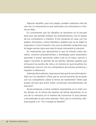 8 | Desafíos matemáticos
Algunos desafíos, que son juegos, pueden realizarse más de
una vez, lo importante es que participes con entusiasmo e inte-
rés en ellos.
Es conveniente que los desafíos se resuelvan en la escuela
para que sea posible analizar los procedimientos con el apoyo
de tus compañeros y maestro. Si los resuelves en casa, con tus
padres, hermanos u otros familiares, pídeles que no te digan la
respuesta ni cómo hacerlo, sino que te planteen preguntas que
te hagan pensar para que seas tú quien encuentre la solución.
Es importante que aproveches lo que te ofrecen estos de-
safíos: construir procedimientos y estrategias para resolverlos;
aprender a tomar decisiones sobre cuál es el mejor camino a
seguir; escuchar la opinión de los demás; retomar aquello que
enriquece tus puntos de vista y la manera en que resuelves los
problemas; convivir con tus compañeros de manera armónica y
respetar la diferencia.
Además de lo anterior, ¿para qué crees que te servirá lo apren-
dido con los desafíos? ¿Para qué te servirá ponerte de acuerdo
con tus compañeros sobre la forma de resolverlos? ¿Para qué
puede servirte que entre todos construyan procedimientos de
solución?
Quizá empieces a notar cambios importantes en tu trato con
los demás; en tu forma de razonar, de tomar decisiones; en el
uso de tu memoria; en la manera de comunicar lo que piensas
y de entender lo que otros piensan. Pero, por el momento, des-
preocúpate y di: “¡Yo sí acepto el desafío!”.
Libro 1.indb 8 11/09/19 11:21
 