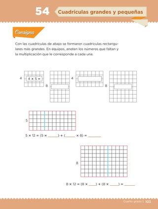103Cuarto grado |
Actividad 1
Con las cuadrículas de abajo se formaron cuadrículas rectangu-
lares más grandes. En equipos, anoten los números que faltan y
la multiplicación que le corresponde a cada una.
Actividad 1Actividad 1
Actividad 2Actividad 2
Actividad 3Actividad 3
Actividad 4Actividad 4
Consigna 1Consigna 1
Consigna 2Consigna 2
Consigna 3Consigna 3
Consigna 4Consigna 4
ConsignaConsigna
Actividad 1Actividad 1
Actividad 2Actividad 2
Actividad 3Actividad 3
Actividad 4Actividad 4
Consigna 1Consigna 1
Consigna 2Consigna 2
Consigna 3Consigna 3
Consigna 4Consigna 4
ConsignaConsigna
54 Cuadrículas grandes y pequeñas
4
5
8
5 ؋ 12 ‫؍‬ (5 ؋ ) ؉ ( ؋ 8) ‫؍‬
8 ؋ 12 ‫؍‬ (8 ؋ ) ؉ (8 ؋ ) ‫؍‬
4
8 8
4 ؋ 5 ‫؍‬
Actividad 1Actividad 1
Actividad 2Actividad 2
Actividad 3Actividad 3
Actividad 4Actividad 4
Consigna 1Consigna 1
Consigna 2Consigna 2
Consigna 3Consigna 3
Consigna 4Consigna 4
ConsignaConsigna
Libro 1.indb 103 11/09/19 11:22
 