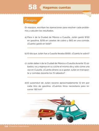 108 | Desafíos matemáticosDesafíos matemáticos
Actividad 1
En equipos, escriban las operaciones para resolver cada proble-
ma y calculen los resultados.
a) Para ir de la Ciudad de México a Cuautla, Julián gastó $150
en gasolina, $218 en casetas de cobro y $65 en una comida.
¿Cuánto gastó en total?
b) El día que Julián fue a Cuautla llevaba $500. ¿Cuánto le sobró?
c) Julián debe ir de la Ciudad de México a Cuautla durante 15 sá-
bados; va y regresa en su coche el mismo día y sólo come una
vez en Cuautla. ¿Cuánto dinero va a gastar Julián en transpor-
te y comidas durante los 15 sábados?
d) El automóvil de Julián recorre aproximadamente 12 km por
cada litro de gasolina. ¿Cuántos litros necesitaría para re-
correr 180 km?
Actividad 1Actividad 1
Actividad 2Actividad 2
Actividad 3Actividad 3
Actividad 4Actividad 4
Consigna 1Consigna 1
Consigna 2Consigna 2
Consigna 3Consigna 3
Consigna 4Consigna 4
ConsignaConsigna
58 Hagamos cuentas
Actividad 1Actividad 1
Actividad 2Actividad 2
Actividad 3Actividad 3
Actividad 4Actividad 4
Consigna 1Consigna 1
Consigna 2Consigna 2
Consigna 3Consigna 3
Consigna 4Consigna 4
ConsignaConsigna
Libro 1.indb 108 11/09/19 11:22
 