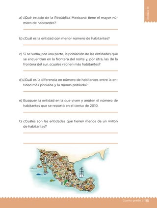 115Cuarto grado |
BloqueIII
a) ¿Qué estado de la República Mexicana tiene el mayor nú-
mero de habitantes?
b) ¿Cuál es la entidad con menor número de habitantes?
c) Si se suma, por una parte, la población de las entidades que
se encuentran en la frontera del norte y, por otra, las de la
frontera del sur, ¿cuáles reúnen más habitantes?
d) ¿Cuál es la diferencia en número de habitantes entre la en-
tidad más poblada y la menos poblada?
e) Busquen la entidad en la que viven y anoten el número de
habitantes que se reportó en el censo de 2010.
f) ¿Cuáles son las entidades que tienen menos de un millón
de habitantes?
Libro 1.indb 115 11/09/19 11:22
 